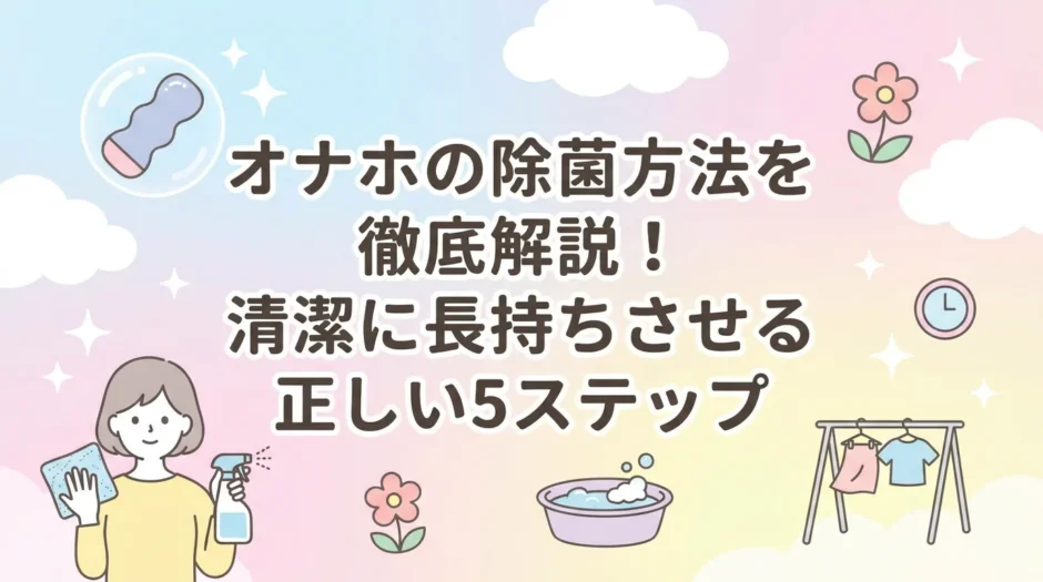 オナホの除菌方法を徹底解説！清潔に長持ちさせる正しい5ステップ