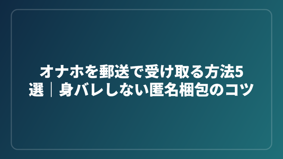オナホを郵送で受け取る方法5選｜身バレしない匿名梱包のコツ